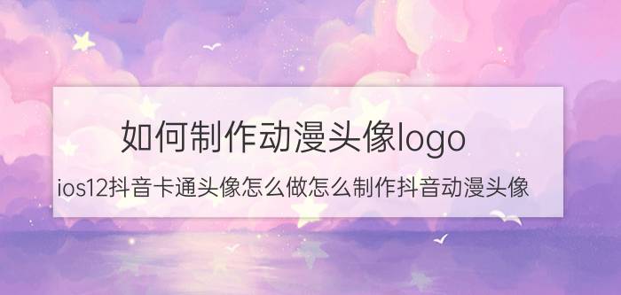 如何制作动漫头像logo ios12抖音卡通头像怎么做怎么制作抖音动漫头像？